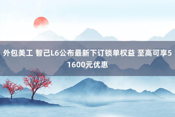 外包美工 智己L6公布最新下订锁单权益 至高可享51600元优惠