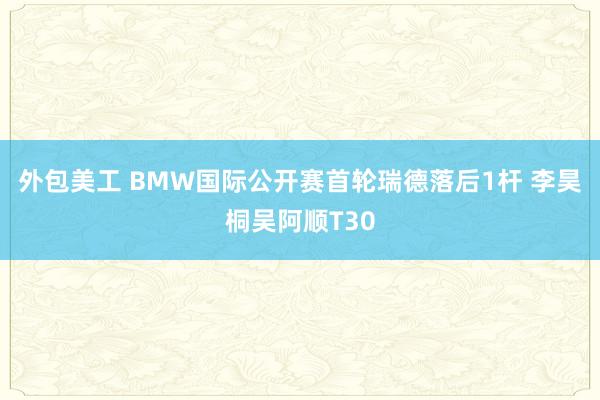 外包美工 BMW国际公开赛首轮瑞德落后1杆 李昊桐吴阿顺T30