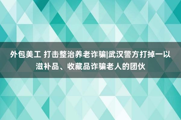 外包美工 打击整治养老诈骗|武汉警方打掉一以滋补品、收藏品诈骗老人的团伙