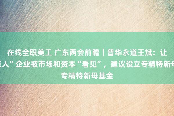 在线全职美工 广东两会前瞻｜普华永道王斌：让“小巨人”企业被市场和资本“看见”，建议设立专精特新母基金