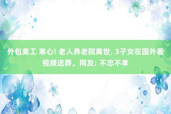 外包美工 寒心! 老人养老院离世, 3子女在国外看视频送葬。网友: 不忠不孝