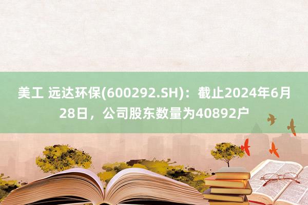 美工 远达环保(600292.SH)：截止2024年6月28日，公司股东数量为40892户