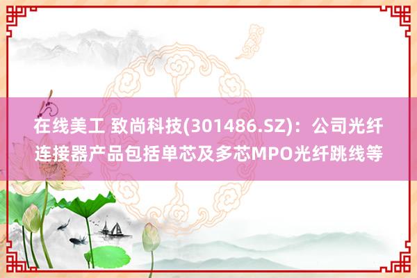 在线美工 致尚科技(301486.SZ)：公司光纤连接器产品包括单芯及多芯MPO光纤跳线等