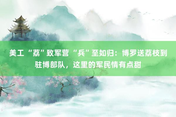 美工 “荔”致军营 “兵”至如归：博罗送荔枝到驻博部队，这里的军民情有点甜