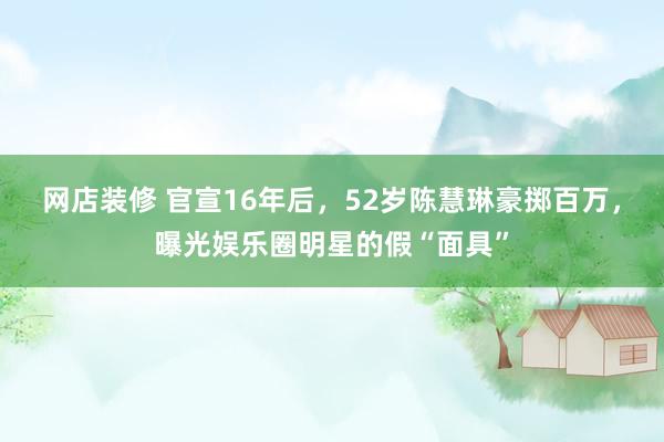 网店装修 官宣16年后，52岁陈慧琳豪掷百万，曝光娱乐圈明星的假“面具”