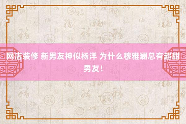 网店装修 新男友神似杨洋 为什么穆雅斓总有超甜男友！