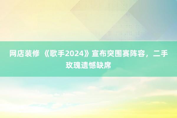 网店装修 《歌手2024》宣布突围赛阵容，二手玫瑰遗憾缺席