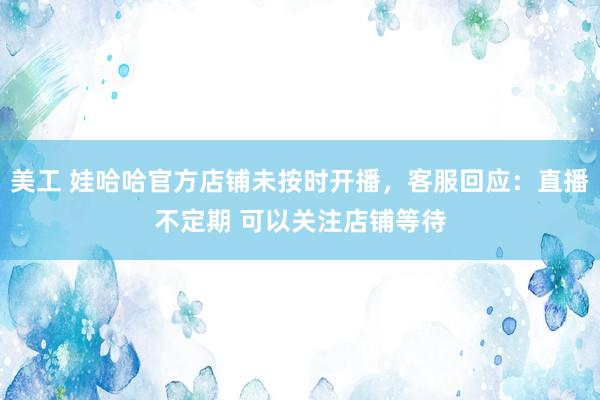 美工 娃哈哈官方店铺未按时开播，客服回应：直播不定期 可以关注店铺等待