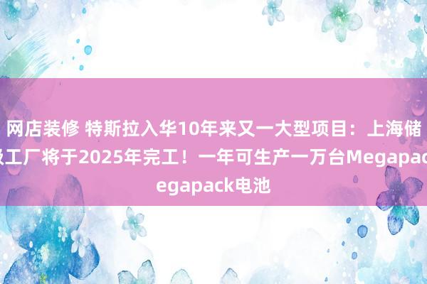 网店装修 特斯拉入华10年来又一大型项目：上海储能超级工厂将于2025年完工！一年可生产一万台Megapack电池