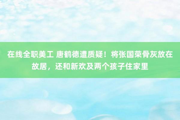 在线全职美工 唐鹤德遭质疑！将张国荣骨灰放在故居，还和新欢及两个孩子住家里