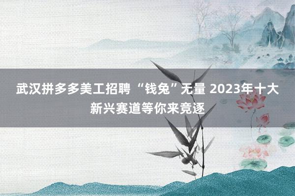 武汉拼多多美工招聘 “钱兔”无量 2023年十大新兴赛道等你来竞逐