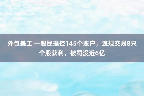 外包美工 一股民操控145个账户，违规交易8只个股获利，被罚没近6亿