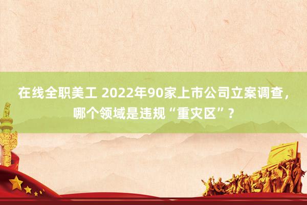 在线全职美工 2022年90家上市公司立案调查，哪个领域是违规“重灾区”？