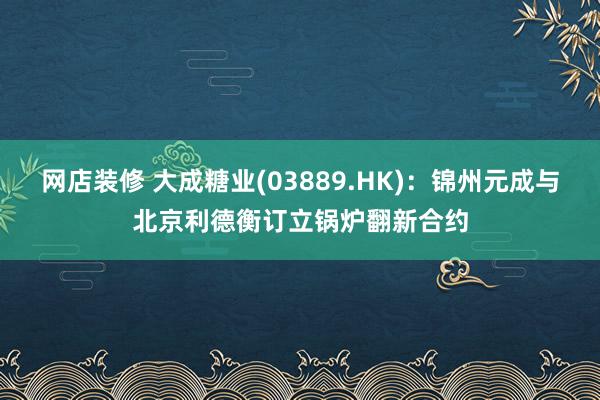 网店装修 大成糖业(03889.HK)：锦州元成与北京利德衡订立锅炉翻新合约