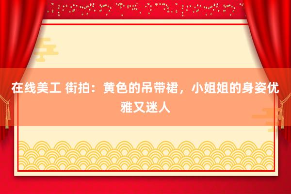 在线美工 街拍：黄色的吊带裙，小姐姐的身姿优雅又迷人