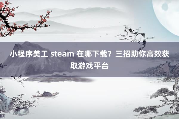 小程序美工 steam 在哪下载？三招助你高效获取游戏平台