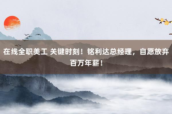 在线全职美工 关键时刻！铭利达总经理，自愿放弃百万年薪！