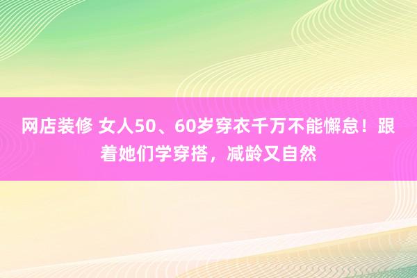 网店装修 女人50、60岁穿衣千万不能懈怠！跟着她们学穿搭，减龄又自然