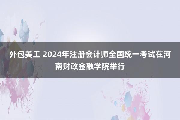 外包美工 2024年注册会计师全国统一考试在河南财政金融学院举行