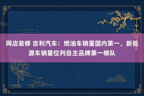 网店装修 吉利汽车：燃油车销量国内第一，新能源车销量位列自主品牌第一梯队