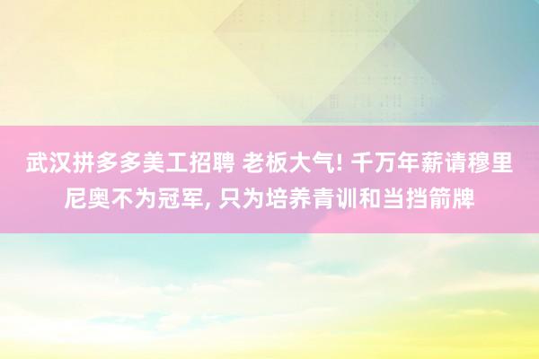 武汉拼多多美工招聘 老板大气! 千万年薪请穆里尼奥不为冠军, 只为培养青训和当挡箭牌