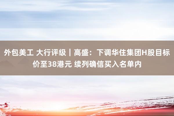 外包美工 大行评级｜高盛：下调华住集团H股目标价至38港元 续列确信买入名单内