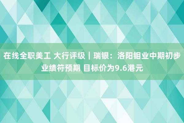 在线全职美工 大行评级｜瑞银：洛阳钼业中期初步业绩符预期 目标价为9.6港元