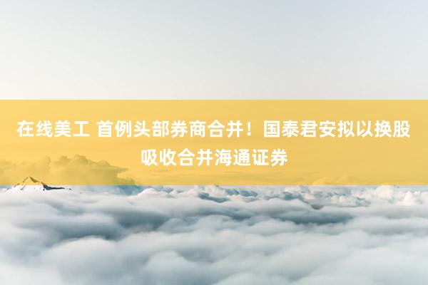 在线美工 首例头部券商合并！国泰君安拟以换股吸收合并海通证券