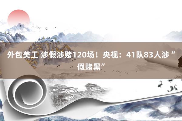 外包美工 涉假涉赌120场！央视：41队83人涉“假赌黑”